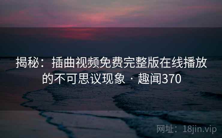 揭秘:插曲视频免费完整版在线播放的不可思议现象 · 趣闻370 第2张 揭秘:插曲视频免费完整版在线播放的不可思议现象 · 趣闻370 第2张