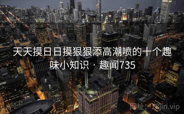 天天摸日日摸狠狠添高潮喷的十个趣味小知识 · 趣闻735