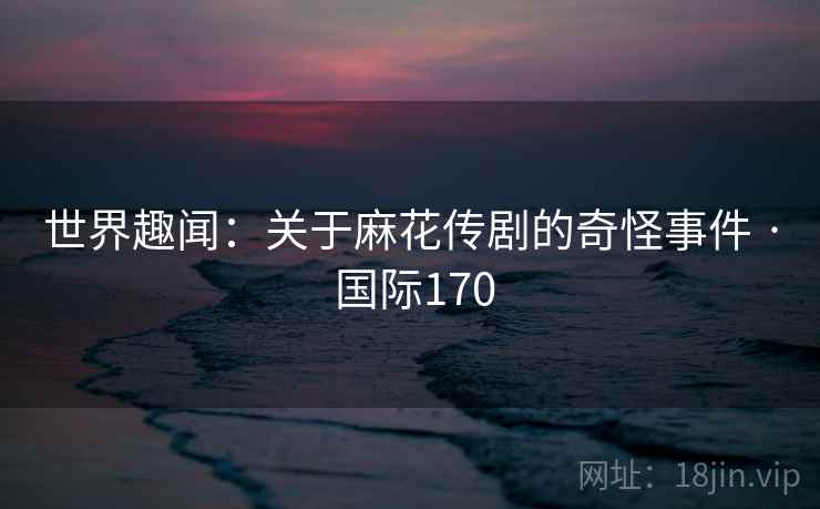 世界趣闻：关于麻花传剧的奇怪事件 · 国际170
