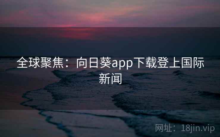 全球聚焦:向日葵app下载登上国际新闻 第2张 全球聚焦:向日葵app下载登上国际新闻 第2张