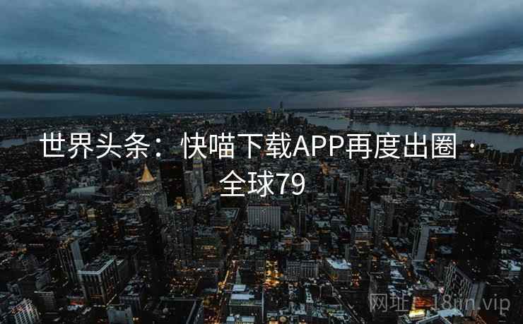 世界头条：快喵下载APP再度出圈 · 全球79  第1张