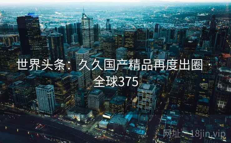 世界头条:久久国产精品再度出圈 · 全球375 第2张 世界头条:久久国产精品再度出圈 · 全球375 第2张